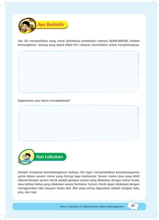 67Kebersamaan dalam keberagaman
67Tema 1 Subtema 2: Kebersamaan dalam Keberagaman
Ayo Berlatih
Jika Siti menyediakan uang untuk berbelanja perbekalan sebesar Rp100.000,00, tulislah
kemungkinan barang yang dapat dibeli Siti. Lakukan pembulatan untuk menghitungnya.
Bagaimana cara kamu menjawabnya?
Ayo Lakukan
Setelah mengenal keanekaragaman budaya, Siti ingin mempraktikkan keanekaragaman
gerak dalam senam irama yang diiringi lagu tradisional. Senam irama atau yang lebih
dikenal dengan senam ritmik adalah gerakan senam yang dilakukan dengan irama musik,
atau latihan bebas yang dilakukan secara berirama. Senam ritmik dapat dilakukan dengan
menggunakan alat ataupun tanpa alat. Alat yang sering digunakan adalah tongkat, bola,
pita, dan topi.
 