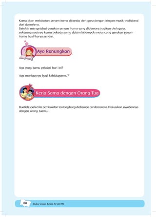 68 Buku Siswa Kelas IV SD/MI
Kamu akan melakukan senam irama dipandu oleh guru dengan iringan musik tradisional
dari daerahmu.
Setelah mengetahui gerakan senam irama yang didemonstrasikan oleh guru,
sekarang saatnya kamu bekerja sama dalam kelompok merancang gerakan senam
irama hasil karya sendiri.
Ayo Renungkan
Apa yang kamu pelajari hari ini?
Apa manfaatnya bagi kehidupanmu?
Kerja Sama dengan Orang Tua
Buatlahsoalceritapembulatantentanghargabeberapacenderamata.Diskusikanjawabannya
dengan orang tuamu.
 