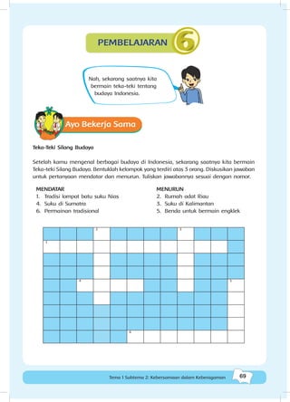 69Kebersamaan dalam keberagaman
69Tema 1 Subtema 2: Kebersamaan dalam Keberagaman
Nah, sekarang saatnya kita
bermain teka-teki tentang
budaya Indonesia.
Ayo Bekerja Sama
Teka-Teki Silang Budaya
Setelah kamu mengenal berbagai budaya di Indonesia, sekarang saatnya kita bermain
Teka-teki Silang Budaya. Bentuklah kelompok yang terdiri atas 3 orang. Diskusikan jawaban
untuk pertanyaan mendatar dan menurun. Tuliskan jawabannya sesuai dengan nomor.
MENDATAR
1.	 Tradisi lompat batu suku Nias
4.	 Suku di Sumatra
6.	 Permainan tradisional
MENURUN
2.	 Rumah adat Riau
3.	 Suku di Kalimantan
5.	 Benda untuk bermain engklek
2 3
1
4 5
6
PEMBELAJARAN
 