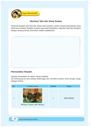 70 Buku Siswa Kelas IV SD/MI
Ayo Berlatih
Membuat Teka-teki Silang Budaya
Sekarang buatlah soal teka-teki silang hasil karyamu sendiri tentang kebudayaan yang
telah kamu ketahui. Buatlah di kolom yang telah disediakan. Tukarkan teka-teki silangmu
dengan seorang teman, kemudian tuliskan jawabanmu.
Memecahkan Masalah
Lakukan pembulatan ke dalam ribuan terdekat.
Siti berkunjung ke kota budaya Bukittinggi dan membeli cendera mata dengan harga
sebagai berikut:
No. Cendera mata Jumlah Harga
1
Miniatur rumah adat Minang
1 Rp32.500,00
 
