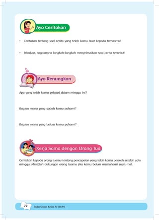 72 Buku Siswa Kelas IV SD/MI
Ayo Ceritakan
•	 Ceritakan tentang soal cerita yang telah kamu buat kepada temanmu!
•	 Jelaskan, bagaimana langkah-langkah menyelesaikan soal cerita tersebut!
Ayo Renungkan
Apa yang telah kamu pelajari dalam minggu ini?
Bagian mana yang sudah kamu pahami?
Bagian mana yang belum kamu pahami?
Kerja Sama dengan Orang Tua
Ceritakan kepada orang tuamu tentang pencapaian yang telah kamu peroleh setelah satu
minggu. Mintalah dukungan orang tuamu jika kamu belum memahami suatu hal.
 