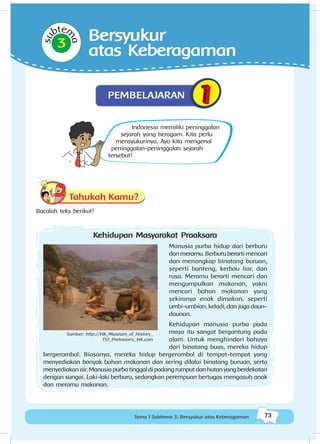 73Tema 1 Subtema 3: Bersyukur atas Keberagaman
Tahukah Kamu?
Bacalah teks berikut!
Indonesia memiliki peninggalan
sejarah yang beragam. Kita perlu
mensyukurinya. Ayo kita mengenal
peninggalan-peninggalan sejarah
tersebut!
su
btem
a
3
PEMBELAJARAN
Bersyukur
atas Keberagaman
Kehidupan Masyarakat Praaksara
Manusia purba hidup dari berburu
danmeramu.Berburuberartimencari
dan menangkap binatang buruan,
seperti banteng, kerbau liar, dan
rusa. Meramu berarti mencari dan
mengumpulkan makanan, yakni
mencari bahan makanan yang
sekiranya enak dimakan, seperti
umbi-umbian, keladi, dan juga daun-
daunan.
Kehidupan manusia purba pada
masa itu sangat bergantung pada
alam. Untuk menghindari bahaya
dari binatang buas, mereka hidup
bergerombol. Biasanya, mereka hidup bergerombol di tempat-tempat yang
menyediakan banyak bahan makanan dan sering dilalui binatang buruan, serta
menyediakanair.Manusiapurbatinggaldipadangrumputdanhutanyangberdekatan
dengan sungai. Laki-laki berburu, sedangkan perempuan bertugas mengasuh anak
dan meramu makanan.
Sumber: http://HK_Museum_of_History_
TST_Prehistoric_HK.com
 