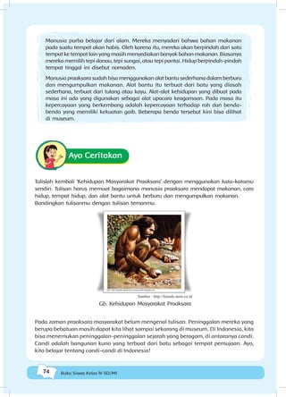 74 Buku Siswa Kelas IV SD/MI
Ayo Ceritakan
Tulislah kembali ‘Kehidupan Masyarakat Praaksara’ dengan menggunakan kata-katamu
sendiri. Tulisan harus memuat bagaimana manusia praaksara mendapat makanan, cara
hidup, tempat hidup, dan alat bantu untuk berburu dan mengumpulkan makanan.
Bandingkan tulisanmu dengan tulisan temanmu.
Pada zaman praaksara masyarakat belum mengenal tulisan. Peninggalan mereka yang
berupa bebatuan masih dapat kita lihat sampai sekarang di museum. Di Indonesia, kita
bisa menemukan peninggalan-peninggalan sejarah yang beragam, di antaranya candi.
Candi adalah bangunan kuno yang terbuat dari batu sebagai tempat pemujaan. Ayo,
kita belajar tentang candi-candi di Indonesia!
Manusia purba belajar dari alam. Mereka menyadari bahwa bahan makanan
pada suatu tempat akan habis. Oleh karena itu, mereka akan berpindah dari satu
tempat ke tempat lain yang masih menyediakan banyak bahan makanan. Biasanya
mereka memilih tepi danau, tepi sungai, atau tepi pantai. Hidup berpindah-pindah
tempat tinggal ini disebut nomaden.
Manusia praaksara sudah bisa menggunakan alat bantu sederhana dalam berburu
dan mengumpulkan makanan. Alat bantu itu terbuat dari batu yang diasah
sederhana, terbuat dari tulang atau kayu. Alat-alat kehidupan yang dibuat pada
masa ini ada yang digunakan sebagai alat upacara keagamaan. Pada masa itu
kepercayaan yang berkembang adalah kepercayaan terhadap roh dan benda-
benda yang memiliki kekuatan gaib. Beberapa benda tersebut kini bisa dilihat
di museum.
Sumber : http://female.store.co.id
Gb. Kehidupan Masyarakat Praaksara
 