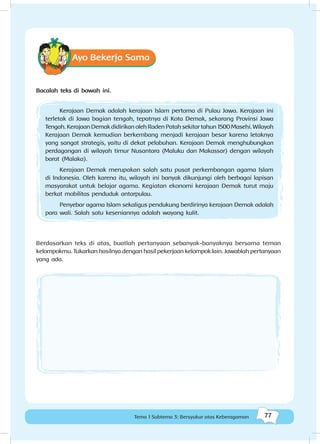 77Tema 1 Subtema 3: Bersyukur atas Keberagaman
Ayo Bekerja Sama
Bacalah teks di bawah ini.
Kerajaan Demak adalah kerajaan Islam pertama di Pulau Jawa. Kerajaan ini
terletak di Jawa bagian tengah, tepatnya di Kota Demak, sekarang Provinsi Jawa
Tengah.KerajaanDemakdidirikanolehRadenPatahsekitartahun1500Masehi.Wilayah
Kerajaan Demak kemudian berkembang menjadi kerajaan besar karena letaknya
yang sangat strategis, yaitu di dekat pelabuhan. Kerajaan Demak menghubungkan
perdagangan di wilayah timur Nusantara (Maluku dan Makassar) dengan wilayah
barat (Malaka).
Kerajaan Demak merupakan salah satu pusat perkembangan agama Islam
di Indonesia. Oleh karena itu, wilayah ini banyak dikunjungi oleh berbagai lapisan
masyarakat untuk belajar agama. Kegiatan ekonomi kerajaan Demak turut maju
berkat mobilitas penduduk antarpulau.
Penyebar agama Islam sekaligus pendukung berdirinya kerajaan Demak adalah
para wali. Salah satu keseniannya adalah wayang kulit.
Berdasarkan teks di atas, buatlah pertanyaan sebanyak-banyaknya bersama teman
kelompokmu. Tukarkan hasilnya dengan hasil pekerjaan kelompok lain. Jawablah pertanyaan
yang ada.
 