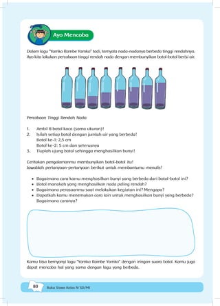 80 Buku Siswa Kelas IV SD/MI
Ayo Mencoba
Dalam lagu “Yamko Rambe Yamko” tadi, ternyata nada-nadanya berbeda tinggi rendahnya.
Ayo kita lakukan percobaan tinggi rendah nada dengan membunyikan botol-botol berisi air.
Percobaan Tinggi Rendah Nada
1.	 Ambil 8 botol kaca (sama ukuran)!
2.	 Isilah setiap botol dengan jumlah air yang berbeda!
Botol ke-1: 2,5 cm
Botol ke-2: 5 cm dan seterusnya
3.	 Tiuplah ujung botol sehingga menghasilkan bunyi!
Ceritakan pengalamanmu membunyikan botol-botol itu!
Jawablah pertanyaan-pertanyaan berikut untuk membantumu menulis!
•	 Bagaimana cara kamu menghasilkan bunyi yang berbeda dari botol-botol ini?
•	 Botol manakah yang menghasilkan nada paling rendah?
•	 Bagaimana perasaanmu saat melakukan kegiatan ini? Mengapa?
•	 Dapatkah kamu menemukan cara lain untuk menghasilkan bunyi yang berbeda?
Bagaimana caranya?
Kamu bisa bernyanyi lagu “Yamko Rambe Yamko” dengan iringan suara botol. Kamu juga
dapat mencoba hal yang sama dengan lagu yang berbeda.
 