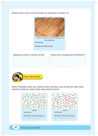 82 Buku Siswa Kelas IV SD/MI
Berapa taksiran atau kira-kira banyak kue semprong di bawah ini?
Kue semprong
Taksiranku:
Banyak kue sebenarnya:
Bagaimana caramu menaksir benda? Kapan kamu menggunakan penaksiran?
Ayo Berlatih
Dodol merupakan salah satu makanan khas Indonesia yang berasal dari Jawa Barat.
Taksirlah banyaknya dodol merah pada gambar berikut!
Dodol
Taksiranku:
________________________
Banyaknya dodol sebenarnya
________________________
Dodol
Taksiranku:
________________________
Banyaknya dodol sebenarnya
________________________
Sumber: http://eggroll-semprong-lempit.blogspot.com
 