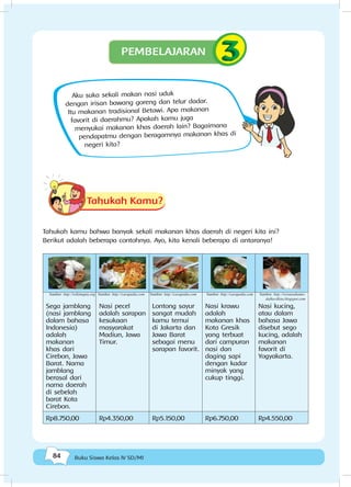 84 Buku Siswa Kelas IV SD/MI
Aku suka sekali makan nasi uduk
dengan irisan bawang goreng dan telur dadar.
Itu makanan tradisional Betawi. Apa makanan
favorit di daerahmu? Apakah kamu juga
menyukai makanan khas daerah lain? Bagaimana
pendapatmu dengan beragamnya makanan khas di
negeri kita?
Tahukah Kamu?
Tahukah kamu bahwa banyak sekali makanan khas daerah di negeri kita ini?
Berikut adalah beberapa contohnya. Ayo, kita kenali beberapa di antaranya!
Sega jamblang
(nasi jamblang
dalam bahasa
Indonesia)
adalah
makanan
khas dari
Cirebon, Jawa
Barat. Nama
jamblang
berasal dari
nama daerah
di sebelah
barat Kota
Cirebon.
Nasi pecel
adalah sarapan
kesukaan
masyarakat
Madiun, Jawa
Timur.
Lontong sayur
sangat mudah
kamu temui
di Jakarta dan
Jawa Barat
sebagai menu
sarapan favorit.
Nasi krawu
adalah
makanan khas
Kota Gresik
yang terbuat
dari campuran
nasi dan
daging sapi
dengan kadar
minyak yang
cukup tinggi.
Nasi kucing,
atau dalam
bahasa Jawa
disebut sego
kucing, adalah
makanan
favorit di
Yogyakarta.
Rp8.750,00 Rp4.350,00 Rp5.150,00 Rp6.750,00 Rp4.550,00
PEMBELAJARAN
Sumber: http://wikimapia.org Sumber: http://carapedia.com Sumber: http://carapedia.com Sumber: http://carapedia.com Sumber: http://wirausahamo-
dalkecilkita.blogspot.com
 