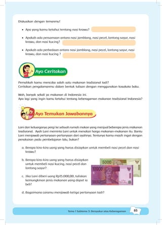 85Tema 1 Subtema 3: Bersyukur atas Keberagaman
Diskusikan dengan temanmu!
•	 Apa yang kamu ketahui tentang nasi krawu?
•	 Apakah ada persamaan antara nasi jamblang, nasi pecel, lontong sayur, nasi
krawu, dan nasi kucing?
•	 Apakah ada perbedaan antara nasi jamblang, nasi pecel, lontong sayur, nasi
krawu, dan nasi kucing ?
Ayo Ceritakan
Pernahkah kamu mencoba salah satu makanan tradisional tadi?
Ceritakan pengalamanmu dalam bentuk tulisan dengan menggunakan kosakata baku.
Wah, banyak sekali ya makanan di Indonesia ini.
Apa lagi yang ingin kamu ketahui tentang keberagaman makanan tradisional Indonesia?
Ayo Temukan Jawabannya
Lani dan keluarganya pergi ke sebuah rumah makan yang menjual beberapa jenis makanan
tradisional. Ayah Lani meminta Lani untuk menaksir harga makanan-makanan itu. Bantu
Lani menjawab pertanyaan-pertanyaan dari ayahnya. Tentunya kamu masih ingat dengan
penaksiran pada pembelajaran lalu, bukan?
a.	Berapa kira-kira uang yang harus disiapkan untuk membeli nasi pecel dan nasi
krawu?
b.	Berapa kira-kira uang yang harus disiapkan
untuk membeli nasi kucing, nasi pecel dan
lontong sayur?
c.	 Jika Lani diberi uang Rp15.000,00, tuliskan
kemungkinan jenis makanan yang dapat ia
beli!
d.		Bagaimana caramu menjawab ketiga pertanyaan tadi?
 