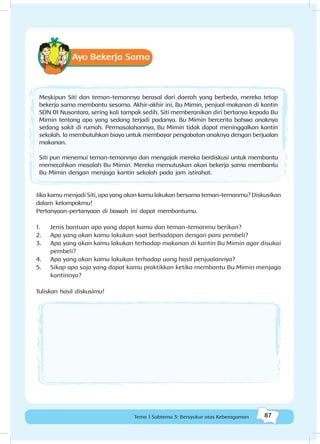 87Tema 1 Subtema 3: Bersyukur atas Keberagaman
Ayo Bekerja Sama
Meskipun Siti dan teman-temannya berasal dari daerah yang berbeda, mereka tetap
bekerja sama membantu sesama. Akhir-akhir ini, Bu Mimin, penjual makanan di kantin
SDN 01 Nusantara, sering kali tampak sedih. Siti memberanikan diri bertanya kepada Bu
Mimin tentang apa yang sedang terjadi padanya. Bu Mimin bercerita bahwa anaknya
sedang sakit di rumah. Permasalahannya, Bu Mimin tidak dapat meninggalkan kantin
sekolah. Ia membutuhkan biaya untuk membayar pengobatan anaknya dengan berjualan
makanan.
Siti pun menemui teman-temannya dan mengajak mereka berdiskusi untuk membantu
memecahkan masalah Bu Mimin. Mereka memutuskan akan bekerja sama membantu
Bu Mimin dengan menjaga kantin sekolah pada jam istirahat.
Jika kamu menjadi Siti, apa yang akan kamu lakukan bersama teman-temanmu? Diskusikan
dalam kelompokmu!
Pertanyaan-pertanyaan di bawah ini dapat membantumu.
1.	 Jenis bantuan apa yang dapat kamu dan teman-temanmu berikan?
2.	 Apa yang akan kamu lakukan saat berhadapan dengan para pembeli?
3.	 Apa yang akan kamu lakukan terhadap makanan di kantin Bu Mimin agar disukai
pembeli?
4.	 Apa yang akan kamu lakukan terhadap uang hasil penjualannya?
5.	 Sikap apa saja yang dapat kamu praktikkan ketika membantu Bu Mimin menjaga
kantinnya?
Tuliskan hasil diskusimu!
 