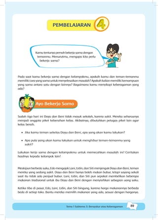 89Tema 1 Subtema 3: Bersyukur atas Keberagaman
Kamutentunyapernahbekerjasamadengan
temanmu. Menurutmu, mengapa kita perlu
bekerja sama?
Pada saat kamu bekerja sama dengan kelompokmu, apakah kamu dan teman-temanmu
memiliki cara yang sama untuk menyelesaikan masalah? Apakah kalian memiliki kemampuan
yang sama antara satu dengan lainnya? Bagaimana kamu menyikapi keberagaman yang
ada?
Ayo Bekerja Sama
Sudah tiga hari ini Dayu dan Beni tidak masuk sekolah, karena sakit. Mereka seharusnya
menjadi anggota piket kebersihan kelas. Akibatnya, dibutuhkan petugas piket lain agar
kelas bersih.
•	 Jika kamu teman sekelas Dayu dan Beni, apa yang akan kamu lakukan?
•	 Apa pula yang akan kamu lakukan untuk menghibur teman-temanmu yang
sakit?
Lakukan kerja sama dengan kelompokmu untuk memecahkan masalah ini! Ceritakan
hasilnya kepada kelompok lain!
Meskipun berbeda suku, Edo mengajak Lani, Udin, dan Siti menjenguk Dayu dan Beni, teman
mereka yang sedang sakit. Dayu dan Beni hanya boleh makan bubur, tetapi sayang sekali
saat itu tidak ada penjual bubur. Lani, Udin, dan Siti pun sepakat membelikan beberapa
makanan tradisional untuk ibu Dayu dan Beni dengan menyisihkan sebagian uang saku.
Ketika tiba di pasar, Edo, Lani, Udin, dan Siti bingung, karena harga makanannya berbeda
beda di setiap toko. Bantu mereka memilih makanan yang ada, sesuai dengan harganya.
PEMBELAJARAN
 