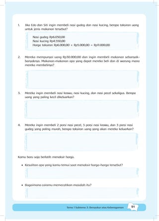 91Tema 1 Subtema 3: Bersyukur atas Keberagaman
1.	 Jika Edo dan Siti ingin membeli nasi gudeg dan nasi kucing, berapa taksiran uang
untuk jenis makanan tersebut?
	
2.	 Mereka mempunyai uang Rp30.000,00 dan ingin membeli makanan sebanyak-
banyaknya. Makanan-makanan apa yang dapat mereka beli dan di warung mana
mereka membelinya?
	
3.	 Mereka ingin membeli nasi krawu, nasi kucing, dan nasi pecel sekaligus. Berapa
uang yang paling kecil dikeluarkan?
4.	 Mereka ingin membeli 2 porsi nasi pecel, 3 porsi nasi krawu, dan 3 porsi nasi
gudeg yang paling murah, berapa taksiran uang yang akan mereka keluarkan?
Kamu baru saja berlatih menaksir harga.
•	 Kesulitan apa yang kamu temui saat menaksir harga-harga tersebut?
•	 Bagaimana caramu memecahkan masalah itu?
Nasi gudeg Rp6.050,00
Nasi kucing Rp4.550,00
Harga taksiran Rp6.000,00 + Rp5.000,00 = Rp11.000,00
 