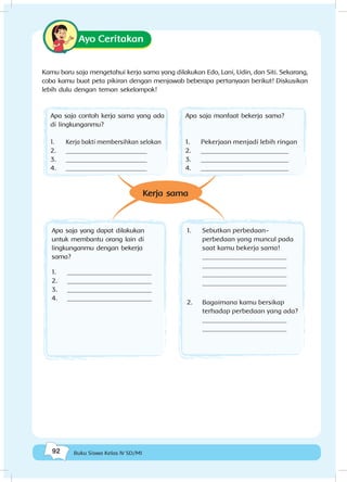 92 Buku Siswa Kelas IV SD/MI
Ayo Ceritakan
Kamu baru saja mengetahui kerja sama yang dilakukan Edo, Lani, Udin, dan Siti. Sekarang,
coba kamu buat peta pikiran dengan menjawab beberapa pertanyaan berikut! Diskusikan
lebih dulu dengan teman sekelompok!
Apa saja yang dapat dilakukan
untuk membantu orang lain di
lingkunganmu dengan bekerja
sama?
1.	 _________________________
2.	 _________________________
3.	 _________________________
4.	 _________________________
1.	 Sebutkan perbedaan-
perbedaan yang muncul pada
saat kamu bekerja sama!
_________________________
_________________________
_________________________
_________________________
2.	 Bagaimana kamu bersikap
terhadap perbedaan yang ada?
_________________________
_________________________
Kerja sama
Apa saja contoh kerja sama yang ada
di lingkunganmu?
1.	 Kerja bakti membersihkan selokan
2.	 ________________________
3.	 ________________________
4.	 ________________________
Apa saja manfaat bekerja sama?
1.	 Pekerjaan menjadi lebih ringan
2.	 __________________________
3.	 __________________________
4.	 __________________________
 