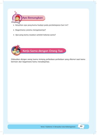 93Tema 1 Subtema 3: Bersyukur atas Keberagaman
Ayo Renungkan
•	 Kesulitan apa yang kamu hadapi pada pembelajaran hari ini?
•	 Bagaimana caramu mengatasinya?
•	 Apa yang kamu rasakan setelah bekerja sama?
Kerja Sama dengan Orang Tua
Diskusikan dengan orang tuamu tentang perbedaan-perbedaan yang ditemui saat kamu
bermain dan bagaimana kamu menyikapinya.
 