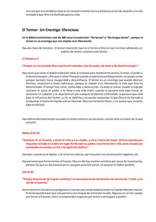 una vezque esaverdadse clava entu corazón el temorse va y empiezasavivirde acuerdo a la vida
verdadera que Dios ha diseñado para tu vida.
El Temor: Un Enemigo Silencioso
En la Bibliaencontramos más de 360 vecesla expresión:“Notemas” o “No tengas temor”, porque el
temor es un enemigo que nos impide vivir libremente.
Hay dos tipos de temores. El temor reverente (que es el temor a Dios el cual nos trae sabiduría) y el
espíritu de temor; veamos este último.
2 Timoteo 1:7
“Porque no nos ha dado Dios espíritu de cobardía, sino de poder, de amor y de dominio propio.”
Hay cosas que cosas el diablotrataráde robar al cristianopara mantenerlocautivo.El amor,el poder y
el dominiopropio.¿Porqué el amor?Porque cuandounapersonaestábajotemor,no puede amar;
porque siempre tiene inseguridad y desconfianza. El temor es un enemigo que puede destruir
familias, relaciones y hasta individuos, porque le impide vivir libremente la vida que Dios ha
determinado. El temor trae celos, contiendas y destrucción. Cuando el temor invade la vida del
cristiano le quita el poder y lo lleva a una vida inútil; cuando la persona está bajo temor se
convierte en cobarde y se deja destruir por cualquier problema o dificultad. La persona que está
bajo la influencia del temor, su fe se debilita y no pueda conquistar lo que Dios le ha llamado a
conquistar;el temorle impide viviren libertad. Dios nos ha hecho libres, y no quiere que vivamos
bajo esclavitud.
Hay diferentesmanerasporlascualesel temorentraen las personas; una de ellas es través de lo que
escucha.
Mateo 2:21-22
“Entonces él se levantó, y tomó al niño y a su madre, y vino a tierra de Israel. 22 Pero oyendo que
Arquelao reinaba en Judea en lugar de Herodes su padre, tuvo temor de ir allá; pero avisado por
revelación en sueños, se fue a la región de Galilea,”
Ejemplo: cuando va al doctor, o al mirar las noticias, por escuchar una conversación negativa, etc.
Hay personasque tienentemoral fracaso.Hoy en día hay muchos suicidios por causa de la economía,
porque los que un día estuvieron en una gran posición social, no aceptan el haber perdido.
Job 31:34
“Porque tuve temor de la gran multitud,Y el menospreciode las familias me atemorizó, Y callé, y no
salí de mi puerta;”
Sentirtemorensituacionespeligrosasesnormal,peroestaratadoal temor le impide libertadinterior.
El temorpuede hacerque una persona sea incapaz de enfrentar la vida. Algunos no se han casado
por temor a fracasar; otros no emprenden negocios por temor a arriesgase a perder.
 