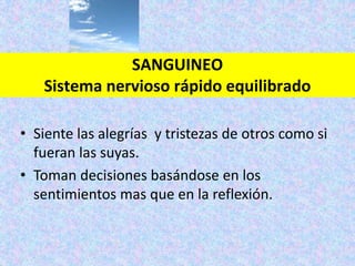 • Siente las alegrías y tristezas de otros como si
fueran las suyas.
• Toman decisiones basándose en los
sentimientos mas que en la reflexión.
SANGUINEO
Sistema nervioso rápido equilibrado
 