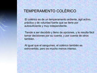 TEMPERAMENTO COLÉRICO
El colérico es de un temperamento ardiente, ágil activo,
práctico y de voluntad fuerte que se tiene por
autosuficiente y muy independiente.
Tiende a ser decidido y lleno de opciones, y le resulta fácil
tomar decisiones por su cuenta, y por cuenta de otros
también.
Al igual que el sanguíneo, el colérico también es
extrovertido, pero es mucho menos intenso.
 