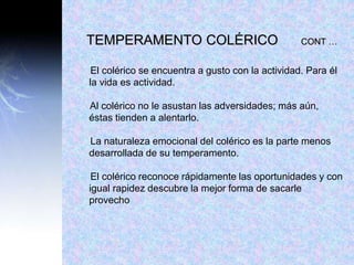 TEMPERAMENTO COLÉRICO CONT …
El colérico se encuentra a gusto con la actividad. Para él
la vida es actividad.
Al colérico no le asustan las adversidades; más aún,
éstas tienden a alentarlo.
La naturaleza emocional del colérico es la parte menos
desarrollada de su temperamento.
El colérico reconoce rápidamente las oportunidades y con
igual rapidez descubre la mejor forma de sacarle
provecho
 