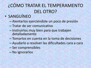 ¿CÓMO TRATAR EL TEMPERAMENTO
DEL OTRO?
• SANGUÍNEO
– Alentarlos ejerciéndole un poco de presión
– Tratar de ser comunicativo
– Instruirlos muy bien para que trabajen
detalladamente
– Tomarlos en cuenta en la toma de decisiones
– Ayudarlo a resolver las dificultades cara a cara
– Ser comprensibles
– No ignorarlos
 