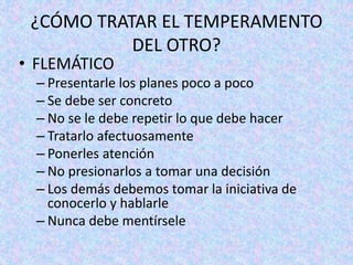 ¿CÓMO TRATAR EL TEMPERAMENTO
DEL OTRO?
• FLEMÁTICO
– Presentarle los planes poco a poco
– Se debe ser concreto
– No se le debe repetir lo que debe hacer
– Tratarlo afectuosamente
– Ponerles atención
– No presionarlos a tomar una decisión
– Los demás debemos tomar la iniciativa de
conocerlo y hablarle
– Nunca debe mentírsele
 