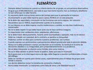 FLEMÁTICO
• Siempre deberá tomarse en cuenta su criterio dentro de un grupo, es una persona observadora.
• Al igual que el MELANCOLICO, casi todo lo que hace teme hacerlo mal, su lentitud y detallismo
no son señal que no sabe hacerlo.
• Es necesario darle instrucciones acerca del tiempo para que lo aproveche al máximo.
• Al presentarle un plan debe hacerse poco a poco; NUNCA en un solo paquete.
• Se le debe dar seguridad y concreción en las funciones que se le asignan. Ser concreto.
• Recuérdese que es TERCO, especialmente cuando se le presiona.
• En sus labores no se debe esperar mucho modernismo y cambio, es más bien tradicional y
conservador.
• No se le debe repetir lo que debe hacer pues eso le hace sentirse inseguro.
• Es importante crear ambientes vivos, palpitantes, afectuosos.
• Se le debe tratar afectuosamente, hacerle sentir acompañado y apoyado, más no en exceso.
• Debe ser tratado con suavidad, de lo contrario se paraliza su terquedad.
• Podemos confiar en ellos para contarles nuestros problemas: son tumbas.
• Cuando exprese sus sentimientos o pensamientos deberá prestársele toda la atención debida.
• Nunca se le debe presionar a tomar una decisión en el instante. Su lentitud en la toma de
decisiones obedece a su inseguridad, pero preponderantemente a su prudencia.
• No se debe interpretar su silencio como timidez sino como reserva.
• No se le debe delatar ni adular frente al público, dado que esto le incomoda.
• No le gusta que se le interrogue acerca de algo, debe llegarse a asuntos confidenciales a través
del diálogo.
• Debe ser tenido en cuenta para ciertas cosas, especialmente para el trabajo de grupos pues
tiende a aislarse.
• Los demás debemos tomar la iniciativa de conocerlo y hablarle.
• Nunca debe mentírsele. Lo interpreta como falta de amor y de fidelidad hacia él.
 