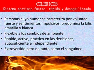 21/15
COLERICOS
Sistema nervioso fuerte, rápido y desequilibrado
• Personas cuyo humor se caracteriza por voluntad
fuerte y sentimientos impulsivos, predomina la bilis
amarilla y blanca
• Flexible a los cambios de ambiente.
• Rápido, activo, practico en las decisiones,
autosuficiente e independiente.
• Extrovertido pero no tanto como el sanguíneo.
 