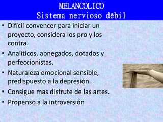 MELANCOLICO
Sistema nervioso débil
• Difícil convencer para iniciar un
proyecto, considera los pro y los
contra.
• Analíticos, abnegados, dotados y
perfeccionistas.
• Naturaleza emocional sensible,
predispuesto a la depresión.
• Consigue mas disfrute de las artes.
• Propenso a la introversión
 