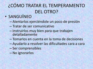 ¿CÓMO TRATAR EL TEMPERAMENTO
DEL OTRO?
• SANGUÍNEO
– Alentarlos ejerciéndole un poco de presión
– Tratar de ser comunicativo
– Instruirlos muy bien para que trabajen
detalladamente
– Tomarlos en cuenta en la toma de decisiones
– Ayudarlo a resolver las dificultades cara a cara
– Ser comprensibles
– No ignorarlos
 