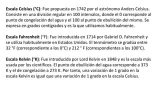 Escala Celsius (°C): Fue propuesta en 1742 por el astrónomo Anders Celsius.
Consiste en una división regular en 100 intervalos, donde el 0 corresponde al
punto de congelación del agua y el 100 al punto de ebullición del mismo. Se
expresa en grados centígrados y es la que utilizamos habitualmente.
Escala Fahrenheit (°F): Fue introducida en 1714 por Gabriel D. Fahrenheit y
se utiliza habitualmente en Estados Unidos. El termómetro se gradúa entre
32 °F (correspondiente a los 0°C) y 212 ° F (correspondientes a los 100°C).
Escala Kelvin (°K): Fue introducida por Lord Kelvin en 1848 y es la escala más
usada por los científicos. El punto de ebullición del agua corresponde a 373
K y el de congelación a 273 K. Por tanto, una variación de 1 grado en la
escala Kelvin es igual que una variación de 1 grado en la escala Celsius.
 