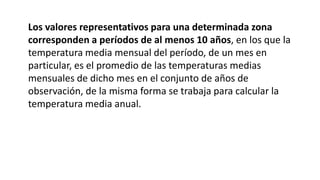 Los valores representativos para una determinada zona
corresponden a períodos de al menos 10 años, en los que la
temperatura media mensual del período, de un mes en
particular, es el promedio de las temperaturas medias
mensuales de dicho mes en el conjunto de años de
observación, de la misma forma se trabaja para calcular la
temperatura media anual.
 