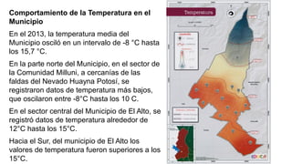 Comportamiento de la Temperatura en el
Municipio
En el 2013, la temperatura media del
Municipio osciló en un intervalo de -8 °C hasta
los 15,7 °C.
En la parte norte del Municipio, en el sector de
la Comunidad Milluni, a cercanías de las
faldas del Nevado Huayna Potosí, se
registraron datos de temperatura más bajos,
que oscilaron entre -8°C hasta los 10 C.
En el sector central del Municipio de El Alto, se
registró datos de temperatura alrededor de
12°C hasta los 15°C.
Hacia el Sur, del municipio de El Alto los
valores de temperatura fueron superiores a los
15°C.
 