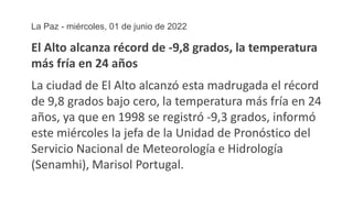 La Paz - miércoles, 01 de junio de 2022
El Alto alcanza récord de -9,8 grados, la temperatura
más fría en 24 años
La ciudad de El Alto alcanzó esta madrugada el récord
de 9,8 grados bajo cero, la temperatura más fría en 24
años, ya que en 1998 se registró -9,3 grados, informó
este miércoles la jefa de la Unidad de Pronóstico del
Servicio Nacional de Meteorología e Hidrología
(Senamhi), Marisol Portugal.
 
