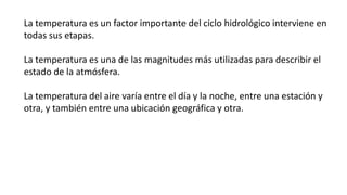 La temperatura es un factor importante del ciclo hidrológico interviene en
todas sus etapas.
La temperatura es una de las magnitudes más utilizadas para describir el
estado de la atmósfera.
La temperatura del aire varía entre el día y la noche, entre una estación y
otra, y también entre una ubicación geográfica y otra.
 