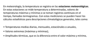 En meteorología, la temperatura se registra en las estaciones meteorológicas.
En estas estaciones se mide temperatura a determinadas, valores de
temperaturas máximas y mínimas o se toman registros continuos en el
tiempo, llamados termogramas. Con estas mediciones se pueden hacer los
cálculos estadísticos para descripciones climatológicas generales, tales como:
• Temperaturas medias diarias, mensuales, estaciónales o anuales,
• Valores extremos (máximas y mínimas),
• Amplitudes térmicas, que es la diferencia entre el valor máximo y mínimo,
 