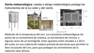 Garita meteorológica: caseta o abrigo meteorológico protege los
instrumentos de la luz solar y del viento.
Medición de la temperatura del aire. Las estaciones meteorológicas dis
ponen de un termómetro de máxima, un termómetro de mínima. y
algunas veces de un termógrafo. Estos aparatos están situados a 1.50 m.
del suelo, en una cubierta de madera provista de persianas que permiten la
libre circulación del aire, pero que protegen los termómetros de la
radiación solar directa.
 