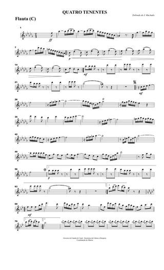 & bb
bb
b 4
2
ƒ
1

œ œ œ œ œ œ œ œ œ œ œ œ œ œ œ œ œ œ œ œn ‰.
œ
œ œ œ œ œ
& bb
bb
b ..
7
œ œ
œ œ œ œn œ œ œ œ œ œ œn
p

œ œ>

œ 
œ œ>

œ

œ œ>

œ

œ œ>

œ

œ œ>

œ
& bb
bb
b ..
14

œ œ>

œ

œ œ>

œ œ. œ. œ. œ.
F
œ œ œ

œ
‰ ‰
œ
‰
œ
‰
œ œ

œ
‰ ‰
œ
‰
œ
& bbbb
b ..
21 œ œ œ

œ
‰ ‰
œ
‰
œ
‰
œ œ

œ
‰
˙

œn
‰ Œ ∑
F
%
≈ œ œ œ œ
& bbbb
b
28
˙
≈
œ œn œn œ ˙ œ œ œ œ œn œ œ œ ˙Ÿ
≈
œ œ œ œ œ œ œ œ Œ
& bb
bbb
35

œ œ

œ œ œ œ œ œ œ œ ˙
≈ œ œ œ œn ˙ œn œ œ œ œ œ œ œ
& bb
bb
b
42
œ œ œ œ œ œ ≈ œ œ œ œ ˙
≈
œ œn œn œ ˙
‰ œ œn œ
œ œ œ ˙
& bb
bb
b
49 œ œ œ œ œ œ œ œ œ œ œ œ œ œ œ œ œ œ œ œ œ œ œ œ œ œ ˙
‰ 
œ œ œ
& bb
bb
b
56
ﬁ˙
p
1
œ œ œ

œ
‰ ‰
œ
‰
œ œ œ œ

œ
‰ ‰
œ
‰
œ œ œ œ

œ
‰ ‰
œ
‰
œ
& bb
bb
b .. nn
nbb
63
œ œ œ

œ
‰
˙

œn
‰ Œ ∑
2
œ œ œ œ œ œ

œ
‰ Œ
& bb ..
F
69
œ œ œ œ œ .œ

œ œ œ œ œ œ œ

œ .œ œ œ
œ œ œ œ œ œ œ œ œ œ œ œ .œ œ
& bb ..
76
1
œ œ œ œ œ œ
2
˙ j
œ# œ j
œ# œ j
œ# œ j
œ# œ j
œ# œ j
œ# œ j
œ# œ j
œ# œ j
œ# œ j
œ# œ j
œ# œ j
œ# œ j
œ# œ j
œ# œ j
œ# œ j
œ# œ
Governo do Estado do Ceará - Secretaria da Cultura e Desporto
Coordenação de Música
Dobrado de J. Machado
QUATRO TENENTES
Flauta (C)
 