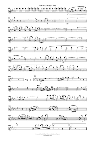 & bb
82
j
œ# œ j
œ# œ j
œ# œ j
œ# œ j
œ# œ j
œ# œ j
œ# œ j
œ# œ j
œ# œ j
œ# œ j
œ# œ j
œ# œ j
œ# œ j
œ# œ j
œ# œ j
œ# œ
p
.œ œ .œ œ .œ œ .œ œ
& bb ..
88

œ
‰ Œ
3 j
œ

œ ‰ Œ
f
œ œ œ

œ
‰ Œ
3
π
˙ ˙
& bb
99 œ œ œ œ œ œ œ œ œ œ .œ ˙ ˙ œ œ
˙
& bb
106 ˙ œ œ œ œ œ œ œ
≈
œ ˙ ˙ ˙ œ œ#
& bb
113 ˙ ˙ œ œ œ œ œ œ
œ œ œ œ œ œ
& bb
120
œ œ œn œ œ œ œ œ œ œ œ
œ
œ
≈
œ ˙ ˙
& bb ..
127
1
œ
œ œ œ œ œ œ œ
2

œ œb>

œ

œ œ>

œ

œb œ>

œ

œ œb>

œ

œ
‰ Œ
& bb bb
bb
b
134
Ao e% ﬁ∑
f
ﬁ
≈ œ œ œ œ ˙ œ œ œn œn œ œ œn

œ
‰ Œ
& bb
bb
b
141 ˙

œ
‰ Œ
Trio
œ œ œ œ œ œ œ œ œ ˙ ˙ œ œ œ œ
& bbbbb
148 œ œ œ œ œ ˙ ˙
œ œ œ œ œ œ œ œ œ œ œ œ œ œ œ
œ
œ>
& bb
bbb ..
155

œ
‰ Œ ≈ œ œ œ œ œ œ œ ˙
‰
œ œ œ œ œ œ ˙ ‰
œ œ œ œ œ œ ˙
& bb
bbb
162
‰
œ œ œ œ œ œ œ œ œ œ
≈
œn œ œ
≈
œ ˙
‰
œ œ œ œ œ œ ˙ ≈
œ œ œ
≈
œ
& bb
bb
b ..
169
˙
≈
œ œ œ œ œ œ œ 1

œ
‰ Œ
2

œ
‰ Œ
Governo do Estado do Ceará - Secretaria da Cultura e Desporto
Coordenação de Música
QUATRO TENENTES - Flauta
 