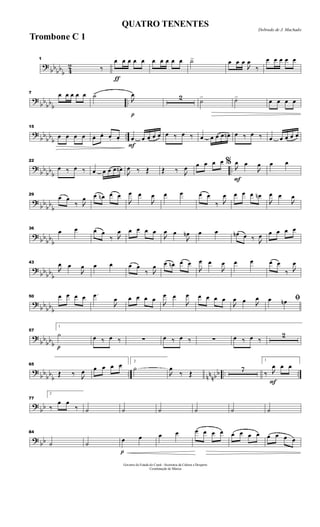 ?
bbbb
b 4
2
1
‰
ƒ
œ œ œ œ œ œ œ œ œ œ ˙> œ œ œ

œ
‰
œ œ œ œ œ
?
bb
bbb
..
7 œ œ œ œ œ ˙>
p

œ 2 ˙> ˙> œ œ œ œ
?
bb
bb
b
..
15
œ œ œ œ œ. œ. œ. œ.
F
œ œ œ œ œ œ ‰ œ ‰ œ œ œ œ œn œ ‰ œ ‰ œ œ œ œ œ
?
bb
bb
b
..
22
œ ‰ œ ‰ œ œ œ œ œn

œ ‰ Œ Œ ‰ 
œ œ œ œ œ
F
% 
œ œ

œ œ œ
?
bb
bb
b
29
œ œ
‰ 
œ œ œn œ œ

œ œ

œ œ œ œ œ
‰ 
œ œ œ œ œn

œ œ

œ
? bb
bb
b
36
œ œ œ œ
‰ 
œ œ œ œ œ

œ œ

œn œ œ œn œ ‰ 
œ œ œ œ œ
?
bbbb
b
43

œ œ

œ œ œ œ œ
‰ 
œ œ œn œ œ

œ œ

œ œ œ œ œ
‰ 
œ
?
bb
bbb
50 œ œ œ œ .œ

œ œ œ œ œ

œ œ

œ œ œ œ œ

œ œ 
œ ﬁœ œn
?
bb
bbb p
57
1
˙ œ ‰ œ ‰ ∑ œ ‰ œ ‰ ∑ œ ‰ œ ‰
2
?
bb
bb
b
.. nn
nbb .. ..
65
Œ ‰ 
œ œ œ œ œ 2
˙

œ
‰ Œ
7
F
1
‰ 
œ œ œ
?
bb
77
2
‰
œ œ
‰ ˙ ˙ ˙ ˙ ˙ ˙
? bb
84
˙ ˙
p
œ œ œ œ œ œ œ œ œ œ œ œ œ œ œ œ
Governo do Estado do Ceará - Secretaria da Cultura e Desporto
Coordenação de Música
Dobrado de J. Machado
QUATRO TENENTES
Trombone C 1
 