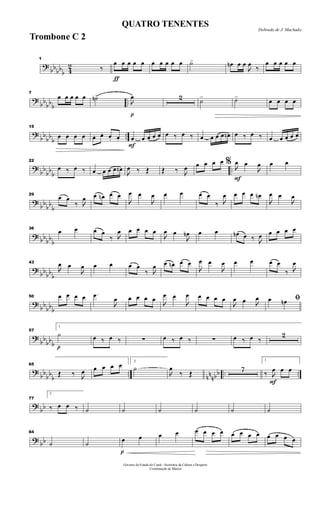 ?
bbbb
b 4
2
1
‰
ƒ
œ œ œ œ œ œ œ œ œ œ ˙> œn œ œ

œ
‰
œ œ œ œ œ
?
bb
bbb
..
7
œ œ œ œ œ ˙n>
p

œ 2 ˙> ˙> œ œ œ œ
?
bb
bb
b
..
15
œ œ œ œ œ. œ. œ. œ.
F
œ œ œ œ œ œ ‰ œ ‰ œ œ œ œ œn œ ‰ œ ‰ œ œ œ œ œ
?
bb
bb
b
..
22
œ ‰ œ ‰ œ œ œ œ œn

œ ‰ Œ Œ ‰ 
œ œ œ œ œ
F
% 
œ œ

œ œ œ
?
bb
bb
b
29
œ œ
‰ 
œ œ œn œ œ

œ œ

œ œ œ œ œ
‰ 
œ œ œ œ œn

œ œ

œ
? bb
bb
b
36
œ œ œ œ
‰ 
œ œ œ œ œ

œ œ

œn œ œ œn œ ‰ 
œ œ œ œ œ
?
bbbb
b
43

œ œ

œ œ œ œ œ
‰ 
œ œ œn œ œ

œ œ

œ œ œ œ œ
‰ 
œ
?
bb
bbb
50 œ œ œ œ .œ

œ œ œ œ œ

œ œ

œ œ œ œ œ

œ œ 
œ ﬁœ œn
?
bb
bbb p
57
1
˙ œ ‰ œ ‰ ∑ œ ‰ œ ‰ ∑ œ ‰ œ ‰
2
?
bb
bb
b
.. nn
nbb .. ..
65
Œ ‰ 
œ œ œ œ œ 2
˙

œ
‰ Œ
7
F
1
‰ 
œ œ œ
?
bb
77
2
‰ œ œ ‰ ˙ ˙ ˙ ˙ ˙ ˙
? bb
84
˙ ˙
p
œ œ œ œ œ œ œ œ œ œ œ œ œ œ œ œ
Governo do Estado do Ceará - Secretaria da Cultura e Desporto
Coordenação de Música
Dobrado de J. Machado
QUATRO TENENTES
Trombone C 2
 
