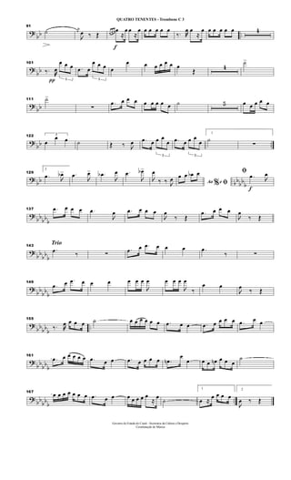 ?
bb ..
91
˙ j
œ

œ ‰ Œ
f
œ œ œ œ
≈
œ œ
≈
œ œ œ œ œ œ
‰. œ œ
≈
œ œ œ œ œ œ 4
?
bb
101
‰.
π
œ
3
œ œ œ .œ œ
3
œ œ œ œ
œ œ œ œ œ œ œ
Œ
4
˙>
?
bb
111 ˙>
∑
.œ œ œ œ œ œ œ œ œ ˙ 5 œ œ œ œ œ
?
bb ..
122 3
œ
œ œ ˙ Œ ‰ 
œ .œ œ
3
œ œ
œ .œ œ
3
œ œ
œ
1
˙
∑
?
bb bb
bb
b
129
2
.œ 
œb> .œ

œ> .œb

œ .œ

œb>

œ
‰ ‰ 
œ Ao e% ﬁ
œ œ œb œ
f
ﬁ .œ 
œ
?
bbbb
b
137 .œ œ œ œ .œ

œ .œ œ œ œ

œ
‰ Œ
.œ œ œ œ

œ
‰ Œ
?
bb
bb
b
Trio143
.œ ‰ ∑
.œ œ .œ œ œ œ .œ
‰ ∑
?
bb
bb
b
149
.œ œ .œ œ œ œ œ œ œ

œ œ œ œ

œ
‰
œ œ

œ
‰ Œ
?
bbbb
b
..
155
‰. œ œ œ œ ˙ œ œ œ œ œ œ .œ œ œ .œ œ œ œ œ .œ œ œ
?
bb
bb
b
161
.œ œ œ œ œ œ .œ œ œ .œ œ œ œ œ .œn
œ
œ œ œ œn œ œ œ
˙
? bb
bb
b
..
167
œ œ œ œ œ œ œ .œ œ œ œ œ œ œ œ
≈
œ
˙
1
œ ≈
œ œ œ œ
2

œ ‰ Œ
Governo do Estado do Ceará - Secretaria da Cultura e Desporto
Coordenação de Música
QUATRO TENENTES - Trombone C 3
 