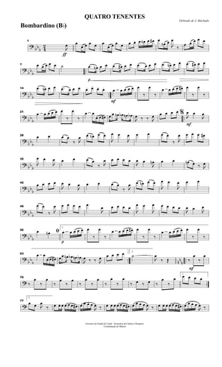 ?
bbb 4
2
ƒ
1

œ œ
œ œ œ œ œ
œ œ œ œ œ œ œ œn œ œ# œ
œn œ

œ
‰
œ œ œ œ œ
?
bb
b ..
7 œ œ œ œ œ ˙
p
.œ œn œ œ .œ œ# œ œ .œ œ œ œ .œ œn œ œ .œ œ# œ œ
?
bb
b ..
14 .œ œn œ œ .œ œ œ œ œ. œ. œ. œ.
F
œ œ œ œ œ œ
‰
œ
‰
œ œ œ œ œ# œ
‰
œ
‰
?
bb
b ..
21
œ œ œ œ œ œ
‰
œ
‰
œ œ
œ œ œ# œ œ œn œb œn œb

œ ‰ ‰ 
œ œ œ œ œ
F
% 
œ œ

œ
?
bb
b
28 œ œ œ œ
‰ 
œ œ œn œ œ

œ œ

œ œ œ œ œ
‰ 
œ œ œ œ œ#
? bb
b
35

œ œ

œ œ œ œ œ
‰ 
œ œ œ œ œ

œ œ

œn œ œ œn œ ‰ 
œ
?
bbb
42
œ œ œ œ

œ œ

œ œ œ œ œ
‰ 
œ œ œn œ œ

œ œ

œ œ œ
?
bb
b
49 œ œ
‰ 
œ œ œ œ œ .œ

œ œ œ œ œ

œ œ

œ œ œ œ œ

œ œ

œ
?
bb
b
56
ﬁœ œn
p
1
œ œ œ œ œ œ
‰
œ
‰
œ œ œ œ œ# œ
‰
œ
‰
œ œ œ œ œ œ
‰
œ
‰
?
bb
b .. nn
n ..
63 œ œ
œ œ œ# œ œ œn œb œn œb

œ ‰ ‰ 
œ œ œ œ œ 2
˙

œ
‰ Œ
F
‰
œ
‰
œ
? ..
70
‰
œ
‰
œ
‰
œ
‰
œ
‰
œ
‰
œ
‰
œ
‰
œ
‰ œ ‰ œ ‰
œ
‰
œ
1
œ œ œ œ
?
77
2
œ œ 
œ
‰ œ œ œ œ œ œ œ# œ œ œ œ

œ ‰ œ œ œ œ œ œ œ# œ œ œ œ

œ ‰ œ œ œ œ œ œ œ# œ œ œ œ

œ ‰
Governo do Estado do Ceará - Secretaria da Cultura e Desporto
Coordenação de Música
Dobrado de J. Machado
QUATRO TENENTES
Bombardino (Bb)
 