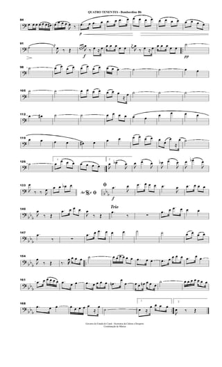 ?
84
œ œ œ œ œ œ œ# œ œ œ œ

œ ‰
p
.œ œ .œ œ .œ œ .œ œ œ œ œ œ œ œ œ œ œ œ œ œ
? ..
91
˙ j
œ

œ ‰ Œ
f
œ œ œ

œ
‰ œ ≈ œ œ œ œ œ œ
j
œ

œ
‰ œ ≈ œ œ œ œ œ œ
π
˙
?
98 ˙ œ œ œ œ œ œ œ œ œ œ .œ ˙ ˙ œ œ
?
105 ˙ ˙ œ œ œ œ œ œ œ
≈
œ ˙ ˙ ˙
?
112 œ œ# ˙ ˙ œ œ œ œ œ œ
œ œ œ œ
?
119 œ œ œ œ œ# œ œ œ œ œ œ œ œ
œ
œ
≈
œ ˙
? ..
126
˙
1
œ œ œ œ œ œ œ œ
2

œ œb>

œ

œ œ>

œ

œb œ>

œ

œ œb>

œ
?
bb
b
133

œ
‰ ‰ 
œ
Ao e% ﬁ
œ œ œb œ
f
ﬁ .œ

œ .œ œ œ œ .œ

œ .œ œ œ œ
?
bb
b
140

œ
‰ Œ
.œ œ œ œ

œ
‰ Œ
Trio
.œ
‰ ∑
.œ œ .œ œ œ œ
?
bb
b
147 .œ
‰ ∑
.œ œ .œ œ œ œ ˙ ˙ œ œ œ œ
? bb
b
..
154

œ
‰ Œ ‰. œ œ œ œ ˙ œ œ œ œ œ œ .œ œ œ .œ œ œ œ œ .œ œ œ
? bb
b
161 .œ œ œ œ œ œ .œ œ œ .œ œ œ œ œ .œn
œ
œ œ œ œn œ œ œ
˙ œ œ œ œ œ œ œ
?
bbb ..
168
.œ œ œ œ œ œ œ œ
≈
œ ˙
1
œ ≈
œ œ œ œ
2

œ ‰ Œ
Governo do Estado do Ceará - Secretaria da Cultura e Desporto
Coordenação de Música
QUATRO TENENTES - Bombardino Bb
 