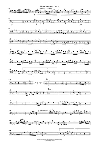 ?
84
œ œ œ œ œ œ œ# œ œ œ œ

œ ‰
p
.œ œ .œ œ .œ œ .œ œ œ œ œ œ œ œ œ œ œ œ œ œ
? ..
91
˙ j
œ
j
œ
‰ Œ
f
œ œ œ

œ
‰ œ ≈ œ œ œ œ œ œ
j
œ

œ
‰ œ ≈ œ œ œ œ œ œ
π

œ
‰ .œ œ
?
98
œ œ œ œ œ 
œ
‰ .œ œ œ œ œ œ œ 
œ
‰ .œ œ œ œ œ œ œ

œ
‰ .œ œ œ œ œ œ œ
?
105 œ œ œ œ œ 
œ
‰
œ
≈
œ œ œ œ œ œ 
œ
‰
œ
≈
œ

œ ‰ œ ≈ œ œ œ œ œ œ 
œ ‰ œ ≈ œ
?
112
œ œ œ œ œ œ œ
j
œ ‰ œ ≈ œ œ œ œ œ œ 
œ
‰ œ ≈ œ œ œ œ œ œ 
œ
‰ œ ≈ œ œ œ œ œ œ
?
119

œ
‰ œ ≈ œ œ œ œ œ œ 
œ
‰ œ ≈ œ œ œ œ
œ œ 
œ
‰ œ ≈ œ œ œ œ
œ œ 
œ
‰ œ ≈ œ
? ..
126
œ œ œ œ œ
1

œ
‰ œ ≈ œ œ œ œ œ œ
2
j
œ ‰ ‰ 
œb .œ 
œ .œb 
œ .œ 
œb
?
bb
b
133

œ ‰ Œ Ao e% ﬁ‰ 
œ# œ œb
f
ﬁ .œ

œ .œ œ œ œ .œ j
œ .œ œ œ œ
?
bb
b
140
j
œ ‰ Œ .œ œ œ œ j
œ ‰ Œ
Trio
.œ ‰ ∑ .œ œ .œ œ œ œ
?
bb
b
147
.œ ‰ ∑ .œ œ .œ œ œ œ œ œ œ œ œ œ œ œ œ œ œ œ
? bb
b
..
154
j
œ ‰ Œ ‰. jjœ œ œ œ
˙ œ œ œ œ œ œ .œ œ œ .œ œ œ œ œ .œ œ œ
? bb
b
161 .œ œ œ œ œ œ .œ œ œ .œ œ œ œ œ .œn
œ
œ œ œ œn œ œ œ
˙ œ œ œ œ œ œ œ
?
bbb ..
168
.œ œ œ œ œ œ œ œ
≈
œ ˙
1
œ ≈
œ œ œ œ
2

œ ‰ Œ
Governo do Estado do Ceará - Secretaria da Cultura e Desporto
Coordenação de Música
QUATRO TENENTES - Tuba Bb
 