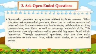  Open-ended questions are questions without textbook answers. When
educators ask open-ended questions, there can be various answers and
points of view. Student answers can lead to strong collaboration, exciting
conversations, new ideas, as well as encourage leadership skills. This
practice can also help students realize potential they never found within
themselves. Through open-ended questions, they can also make
connections to their own lives, within other stories, or to real-world
events.
3. Ask Open-Ended Questions
 