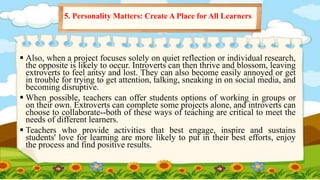  Also, when a project focuses solely on quiet reflection or individual research,
the opposite is likely to occur. Introverts can then thrive and blossom, leaving
extroverts to feel antsy and lost. They can also become easily annoyed or get
in trouble for trying to get attention, talking, sneaking in on social media, and
becoming disruptive.
 When possible, teachers can offer students options of working in groups or
on their own. Extroverts can complete some projects alone, and introverts can
choose to collaborate--both of these ways of teaching are critical to meet the
needs of different learners.
 Teachers who provide activities that best engage, inspire and sustains
students' love for learning are more likely to put in their best efforts, enjoy
the process and find positive results.
5. Personality Matters: Create A Place for All Learners
 