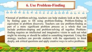  Instead of problem-solving, teachers can help students look at the world
by finding gaps to fill using problem-finding. Problem-finding is
equivalent to problem discovery. Teachers can use problem-finding as
part of a more significant problem process as a whole that can
include problem-shaping and problem-solving all together. Problem-
finding requires an intellectual and imaginative vision to seek out what
might be missing or should be added to something important. Using this
strategy, teachers can provide students with the opportunity to think
deeply, ask critical questions and apply creative ways to solve problems.
6. Use Problem-Finding
 