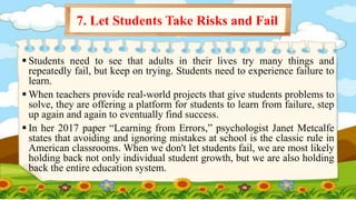  Students need to see that adults in their lives try many things and
repeatedly fail, but keep on trying. Students need to experience failure to
learn.
 When teachers provide real-world projects that give students problems to
solve, they are offering a platform for students to learn from failure, step
up again and again to eventually find success.
 In her 2017 paper “Learning from Errors,” psychologist Janet Metcalfe
states that avoiding and ignoring mistakes at school is the classic rule in
American classrooms. When we don't let students fail, we are most likely
holding back not only individual student growth, but we are also holding
back the entire education system.
7. Let Students Take Risks and Fail
 