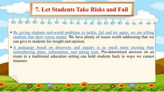  By giving students real-world problems to tackle, fail and try again, we are telling
students that their voices matter. We have plenty of issues worth addressing that we
can give to students for insight and opinion.
 A pedagogy based on discovery and inquiry is so much more exciting than
remembering dates, information, and taking tests. Pre-determined answers on an
exam in a traditional education setting can hold students back in ways we cannot
measure.
7. Let Students Take Risks and Fail
 