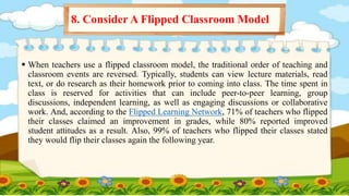  When teachers use a flipped classroom model, the traditional order of teaching and
classroom events are reversed. Typically, students can view lecture materials, read
text, or do research as their homework prior to coming into class. The time spent in
class is reserved for activities that can include peer-to-peer learning, group
discussions, independent learning, as well as engaging discussions or collaborative
work. And, according to the Flipped Learning Network, 71% of teachers who flipped
their classes claimed an improvement in grades, while 80% reported improved
student attitudes as a result. Also, 99% of teachers who flipped their classes stated
they would flip their classes again the following year.
8. Consider A Flipped Classroom Model
 