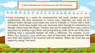  Using technology as a venue for communication and reach, teachers can invite
entrepreneurs into their classrooms in various ways. Educators can reach out to
different leaders through social media sites such as LinkedIn or Twitter with a click
of a button. Invite these leaders into your classroom either through live-interaction or
through virtual means like Skype. Teachers may just be surprised how many creative
innovators are looking to give back--and giving back to youth can be one of the most
fulfilling ways a successful founder can make a difference. For example, if you
follow Don Wettrick's class, you'll see a host of innovators and entrepreneurs who
have been and continue to be involved with his students. What's the worst that can
happen by asking? Not much.
9. Invite Entrepreneurs And Innovators into The Classroom
 