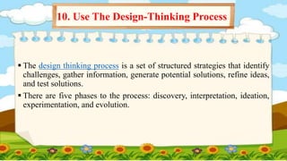  The design thinking process is a set of structured strategies that identify
challenges, gather information, generate potential solutions, refine ideas,
and test solutions.
 There are five phases to the process: discovery, interpretation, ideation,
experimentation, and evolution.
10. Use The Design-Thinking Process
 